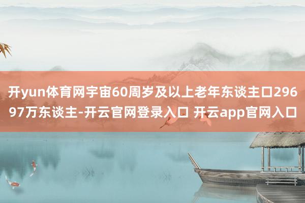 开yun体育网宇宙60周岁及以上老年东谈主口29697万东谈主-开云官网登录入口 开云app官网入口