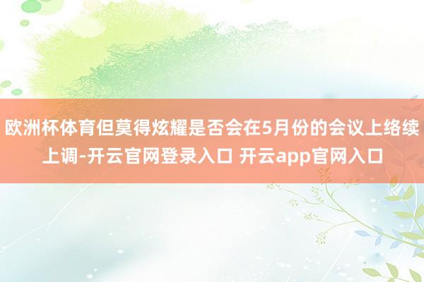 欧洲杯体育但莫得炫耀是否会在5月份的会议上络续上调-开云官网登录入口 开云app官网入口