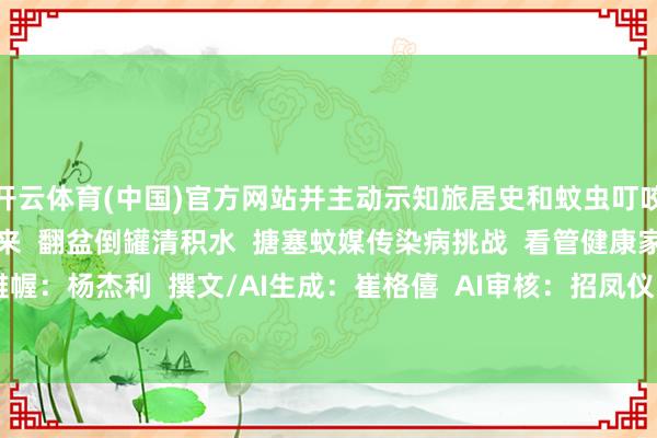 开云体育(中国)官方网站并主动示知旅居史和蚊虫叮咬史  让咱们共同业动起来  翻盆倒罐清积水  搪塞蚊媒传染病挑战  看管健康家园  运筹帷幄：杨杰利  撰文/AI生成：崔格僖  AI审核：招凤仪 -开云官网登录入口 开云app官网入口