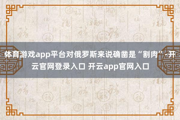 体育游戏app平台对俄罗斯来说确凿是“割肉”-开云官网登录入口 开云app官网入口
