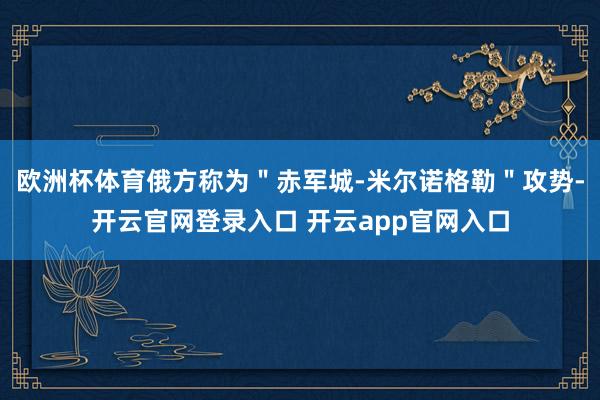 欧洲杯体育俄方称为＂赤军城-米尔诺格勒＂攻势-开云官网登录入口 开云app官网入口