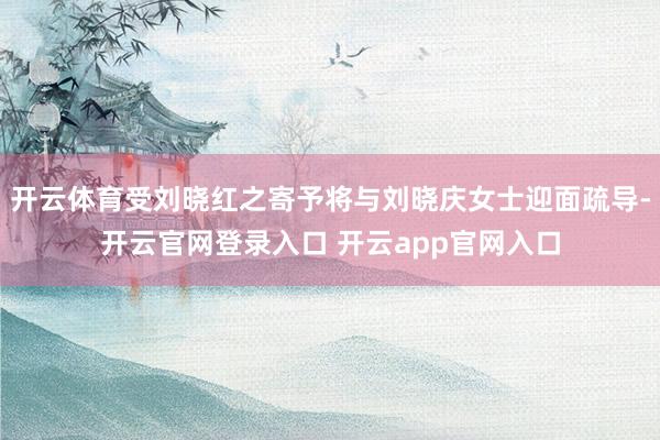 开云体育受刘晓红之寄予将与刘晓庆女士迎面疏导-开云官网登录入口 开云app官网入口