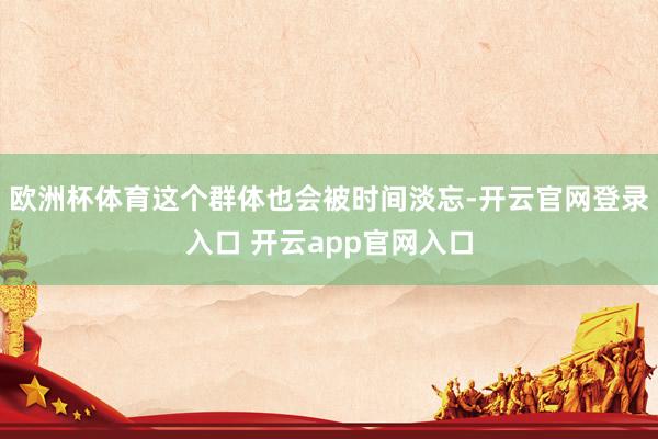 欧洲杯体育这个群体也会被时间淡忘-开云官网登录入口 开云app官网入口