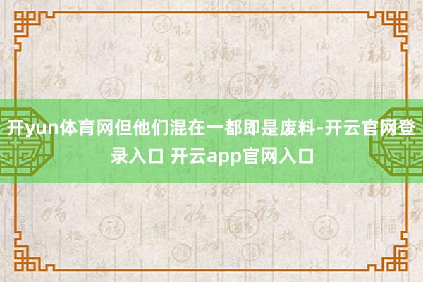 开yun体育网但他们混在一都即是废料-开云官网登录入口 开云app官网入口