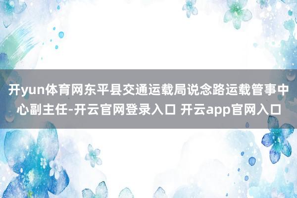 开yun体育网东平县交通运载局说念路运载管事中心副主任-开云官网登录入口 开云app官网入口