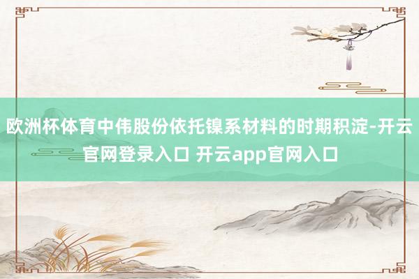 欧洲杯体育中伟股份依托镍系材料的时期积淀-开云官网登录入口 开云app官网入口