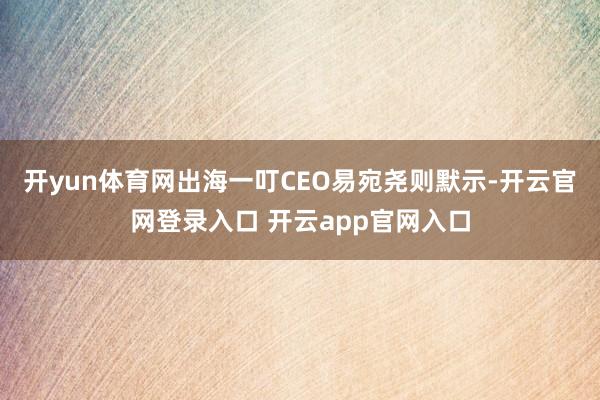 开yun体育网出海一叮CEO易宛尧则默示-开云官网登录入口 开云app官网入口