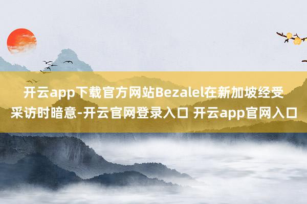 开云app下载官方网站　　Bezalel在新加坡经受采访时暗意-开云官网登录入口 开云app官网入口
