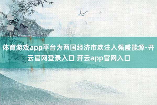 体育游戏app平台为两国经济市欢注入强盛能源-开云官网登录入口 开云app官网入口