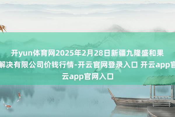 开yun体育网2025年2月28日新疆九隆盛和果品策画解决有限公司价钱行情-开云官网登录入口 开云app官网入口