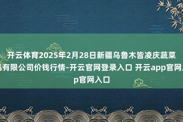 开云体育2025年2月28日新疆乌鲁木皆凌庆蔬菜果品有限公司价钱行情-开云官网登录入口 开云app官网入口