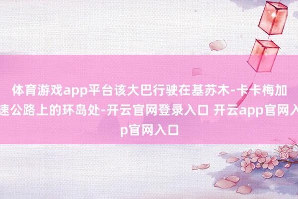 体育游戏app平台该大巴行驶在基苏木-卡卡梅加高速公路上的环岛处-开云官网登录入口 开云app官网入口