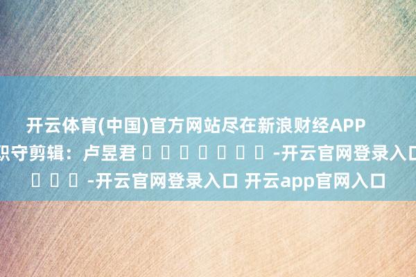 开云体育(中国)官方网站尽在新浪财经APP            						职守剪辑：卢昱君 							-开云官网登录入口 开云app官网入口