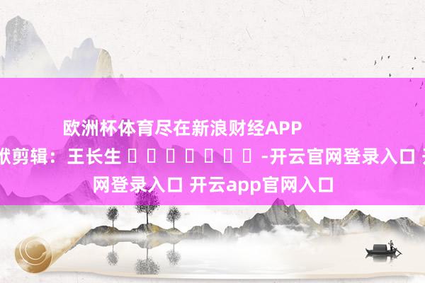 欧洲杯体育尽在新浪财经APP            						包袱剪辑：王长生 							-开云官网登录入口 开云app官网入口