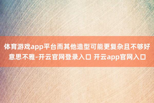 体育游戏app平台而其他造型可能更复杂且不够好意思不雅-开云官网登录入口 开云app官网入口