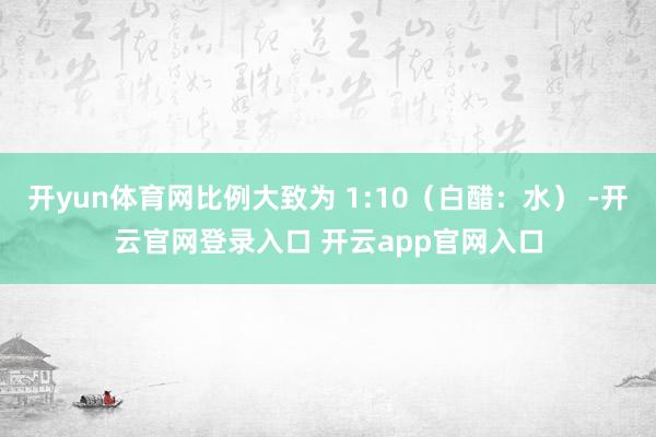 开yun体育网比例大致为 1:10（白醋：水） -开云官网登录入口 开云app官网入口