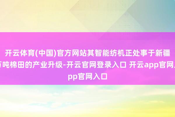 开云体育(中国)官方网站其智能纺机正处事于新疆千万吨棉田的产业升级-开云官网登录入口 开云app官网入口