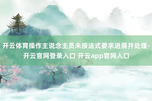 开云体育操作主说念主员未按法式要求进展并处理-开云官网登录入口 开云app官网入口