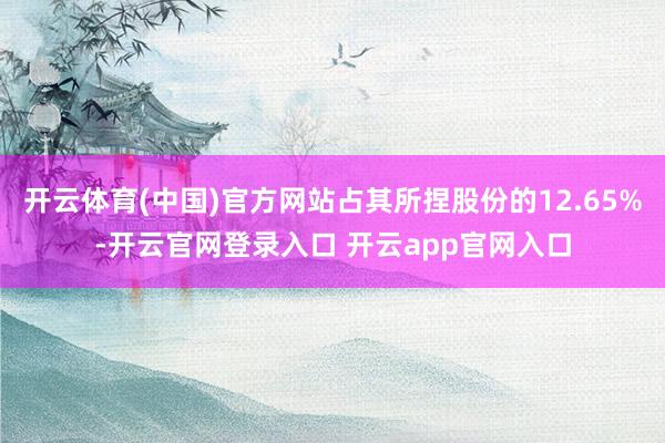 开云体育(中国)官方网站占其所捏股份的12.65%-开云官网登录入口 开云app官网入口