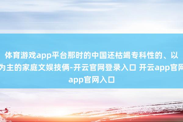 体育游戏app平台那时的中国还枯竭专科性的、以儿童为主的家庭文娱技俩-开云官网登录入口 开云app官网入口