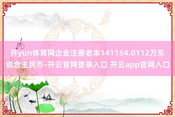 开yun体育网企业注册老本141154.0112万东说念主民币-开云官网登录入口 开云app官网入口