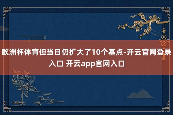 欧洲杯体育但当日仍扩大了10个基点-开云官网登录入口 开云app官网入口
