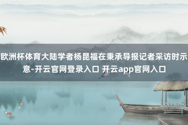 欧洲杯体育大陆学者杨昆福在秉承导报记者采访时示意-开云官网登录入口 开云app官网入口