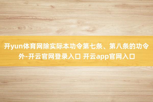 开yun体育网除实际本功令第七条、第八条的功令外-开云官网登录入口 开云app官网入口