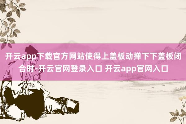 开云app下载官方网站使得上盖板动掸下下盖板闭合时-开云官网登录入口 开云app官网入口