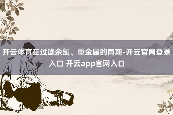 开云体育在过滤余氯、重金属的同期-开云官网登录入口 开云app官网入口