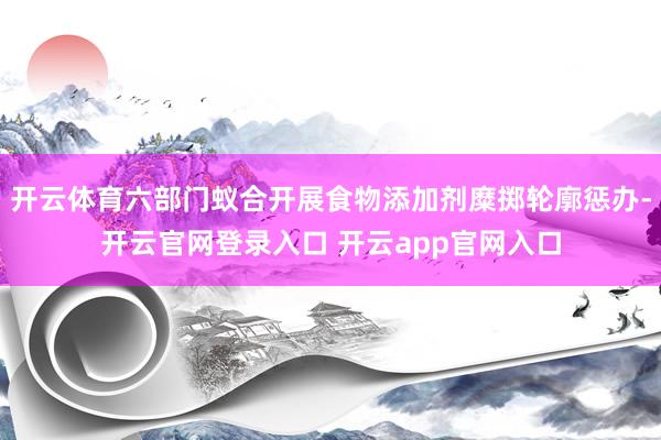 开云体育六部门蚁合开展食物添加剂糜掷轮廓惩办-开云官网登录入口 开云app官网入口