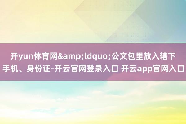 开yun体育网&ldquo;公文包里放入辖下手机、身份证-开云官网登录入口 开云app官网入口