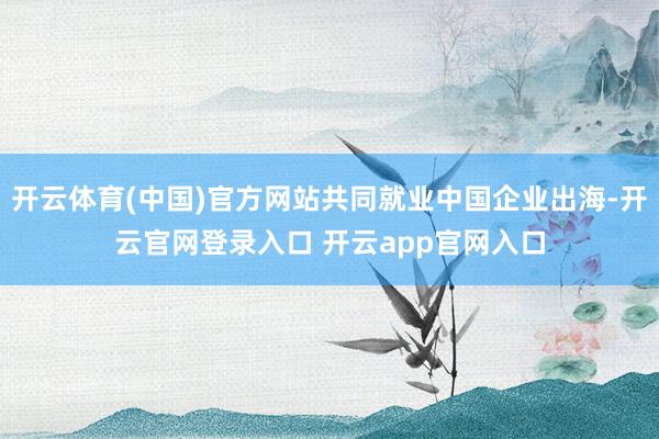 开云体育(中国)官方网站共同就业中国企业出海-开云官网登录入口 开云app官网入口