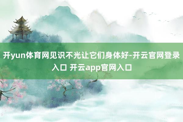 开yun体育网见识不光让它们身体好-开云官网登录入口 开云app官网入口