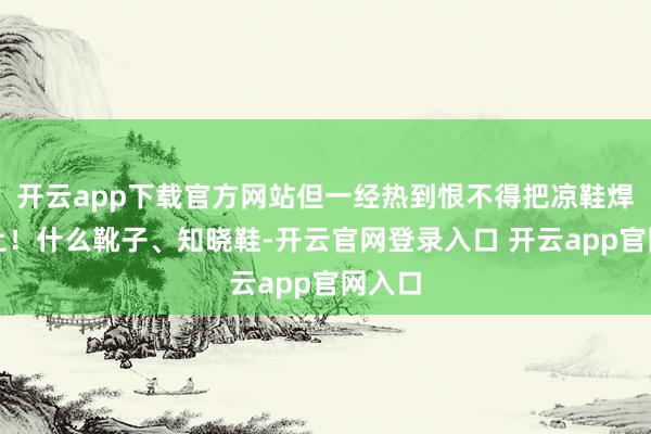 开云app下载官方网站但一经热到恨不得把凉鞋焊在脚上！什么靴子、知晓鞋-开云官网登录入口 开云app官网入口