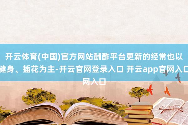 开云体育(中国)官方网站酬酢平台更新的经常也以健身、插花为主-开云官网登录入口 开云app官网入口
