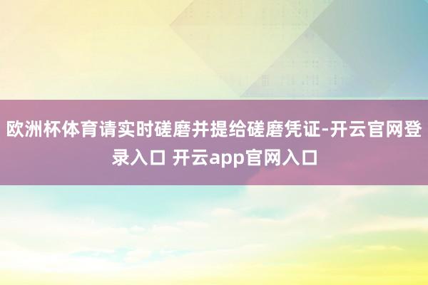 欧洲杯体育请实时磋磨并提给磋磨凭证-开云官网登录入口 开云app官网入口