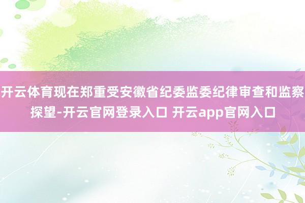 开云体育现在郑重受安徽省纪委监委纪律审查和监察探望-开云官网登录入口 开云app官网入口