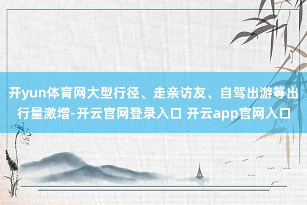 开yun体育网大型行径、走亲访友、自驾出游等出行量激增-开云官网登录入口 开云app官网入口