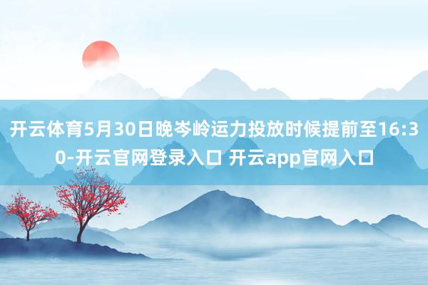 开云体育5月30日晚岑岭运力投放时候提前至16:30-开云官网登录入口 开云app官网入口