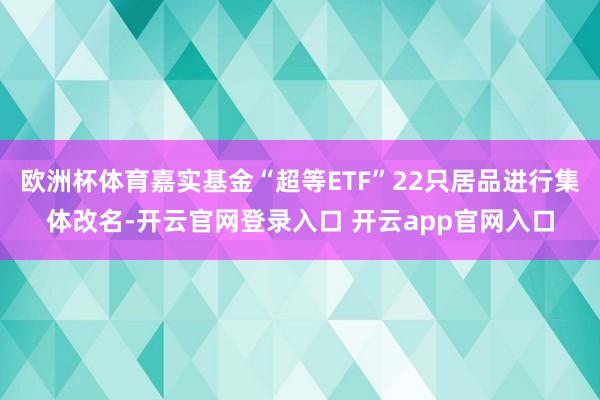 欧洲杯体育嘉实基金“超等ETF”22只居品进行集体改名-开云官网登录入口 开云app官网入口