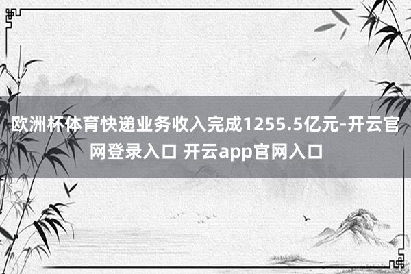 欧洲杯体育快递业务收入完成1255.5亿元-开云官网登录入口 开云app官网入口