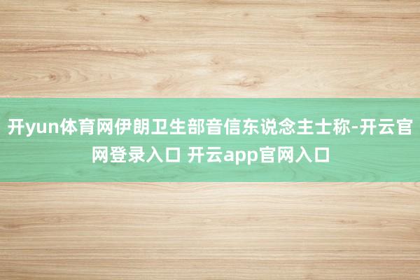 开yun体育网伊朗卫生部音信东说念主士称-开云官网登录入口 开云app官网入口