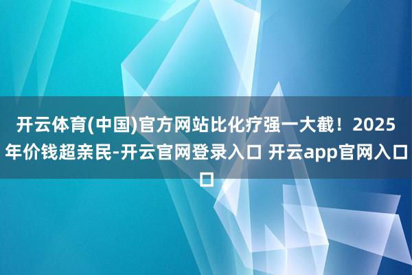 开云体育(中国)官方网站比化疗强一大截！2025年价钱超亲民-开云官网登录入口 开云app官网入口