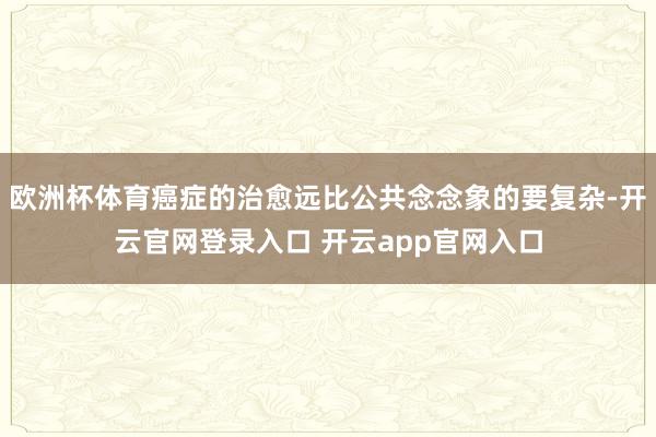 欧洲杯体育癌症的治愈远比公共念念象的要复杂-开云官网登录入口 开云app官网入口