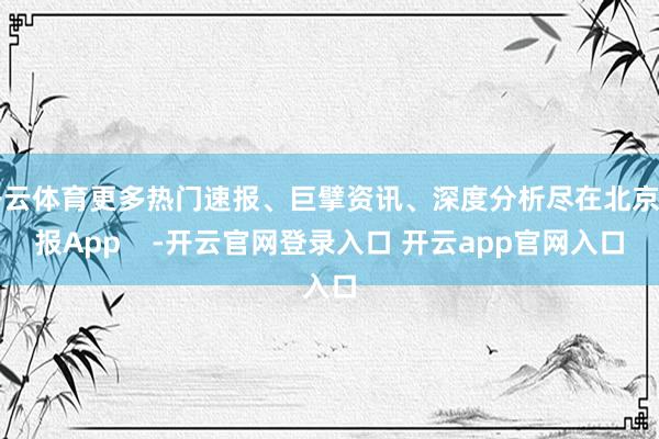 开云体育更多热门速报、巨擘资讯、深度分析尽在北京日报App    -开云官网登录入口 开云app官网入口