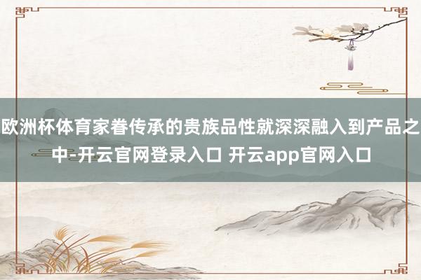 欧洲杯体育家眷传承的贵族品性就深深融入到产品之中-开云官网登录入口 开云app官网入口
