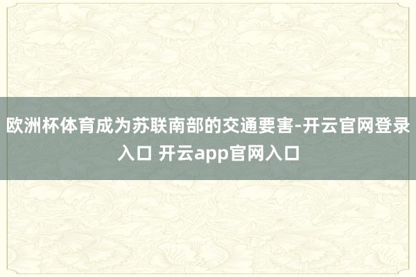 欧洲杯体育成为苏联南部的交通要害-开云官网登录入口 开云app官网入口