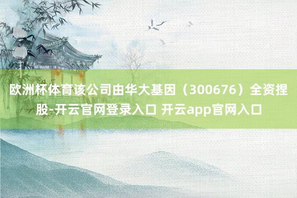 欧洲杯体育该公司由华大基因（300676）全资捏股-开云官网登录入口 开云app官网入口