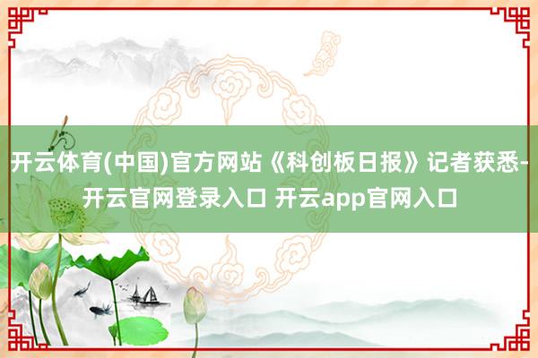 开云体育(中国)官方网站《科创板日报》记者获悉-开云官网登录入口 开云app官网入口